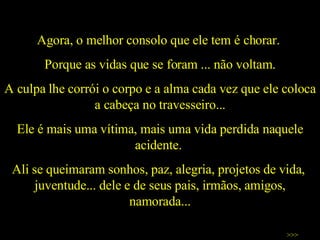 Agora, o melhor consolo que ele tem é chorar.  Porque as vidas que se foram ... não voltam. A culpa lhe corrói o corpo e a alma cada vez que ele coloca a cabeça no travesseiro... Ele é mais uma vítima, mais uma vida perdida naquele acidente.  Ali se queimaram sonhos, paz, alegria, projetos de vida,  juventude... dele e de seus pais, irmãos, amigos, namorada... >>> 