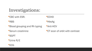Investigations:
CBC with ESR.
RBS
Blood grouping and Rh typing
Serum creatinine
SGPT
Urine R/E
ECG
ECHO
HbsAg
Anti-HCV
CT scan of orbit with contrast
 