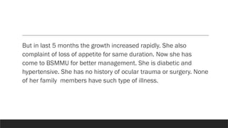 But in last 5 months the growth increased rapidly. She also
complaint of loss of appetite for same duration. Now she has
come to BSMMU for better management. She is diabetic and
hypertensive. She has no history of ocular trauma or surgery. None
of her family members have such type of illness.
 