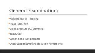 General Examination:
Appearance- ill – looking
Pulse- 68b/min
Blood pressure 90/60mmHg
Temp. 98F
Lymph node- Not palpable
Other vital parameters are within normal limit
 