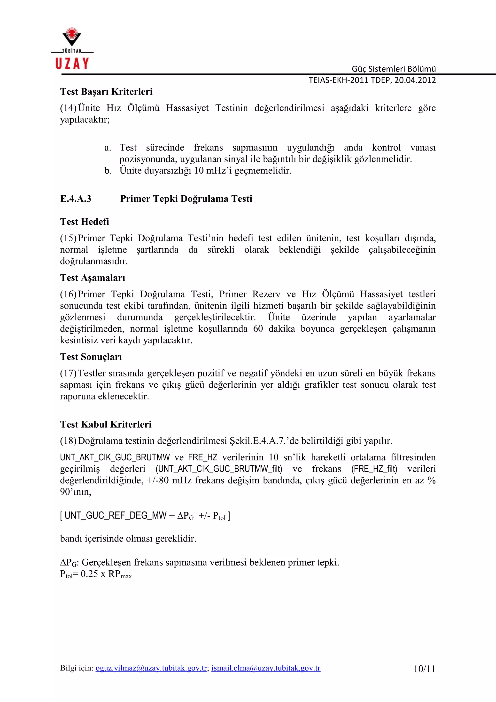 Güç Sistemleri Bölümü
TEIAS-EKH-2011 TDEP, 20.04.2012
Bilgi için: oguz.yilmaz@uzay.tubitak.gov.tr; ismail.elma@uzay.tubitak.gov.tr 10/11
Test Başarı Kriterleri
(14)Ünite Hız Ölçümü Hassasiyet Testinin değerlendirilmesi aşağıdaki kriterlere göre
yapılacaktır;
a. Test sürecinde frekans sapmasının uygulandığı anda kontrol vanası
pozisyonunda, uygulanan sinyal ile bağıntılı bir değişiklik gözlenmelidir.
b. Ünite duyarsızlığı 10 mHz’i geçmemelidir.
E.4.A.3 Primer Tepki Doğrulama Testi
Test Hedefi
(15)Primer Tepki Doğrulama Testi’nin hedefi test edilen ünitenin, test koşulları dışında,
normal işletme şartlarında da sürekli olarak beklendiği şekilde çalışabileceğinin
doğrulanmasıdır.
Test Aşamaları
(16)Primer Tepki Doğrulama Testi, Primer Rezerv ve Hız Ölçümü Hassasiyet testleri
sonucunda test ekibi tarafından, ünitenin ilgili hizmeti başarılı bir şekilde sağlayabildiğinin
gözlenmesi durumunda gerçekleştirilecektir. Ünite üzerinde yapılan ayarlamalar
değiştirilmeden, normal işletme koşullarında 60 dakika boyunca gerçekleşen çalışmanın
kesintisiz veri kaydı yapılacaktır.
Test Sonuçları
(17)Testler sırasında gerçekleşen pozitif ve negatif yöndeki en uzun süreli en büyük frekans
sapması için frekans ve çıkış gücü değerlerinin yer aldığı grafikler test sonucu olarak test
raporuna eklenecektir.
Test Kabul Kriterleri
(18)Doğrulama testinin değerlendirilmesi Şekil.E.4.A.7.’de belirtildiği gibi yapılır.
UNT_AKT_CIK_GUC_BRUTMW ve FRE_HZ verilerinin 10 sn’lik hareketli ortalama filtresinden
geçirilmiş değerleri (UNT_AKT_CIK_GUC_BRUTMW_filt) ve frekans (FRE_HZ_filt) verileri
değerlendirildiğinde, +/-80 mHz frekans değişim bandında, çıkış gücü değerlerinin en az %
90’ının,
[ UNT_GUC_REF_DEG_MW + PG +/- Ptol ]
bandı içerisinde olması gereklidir.
PG: Gerçekleşen frekans sapmasına verilmesi beklenen primer tepki.
Ptol= 0.25 x RPmax
 