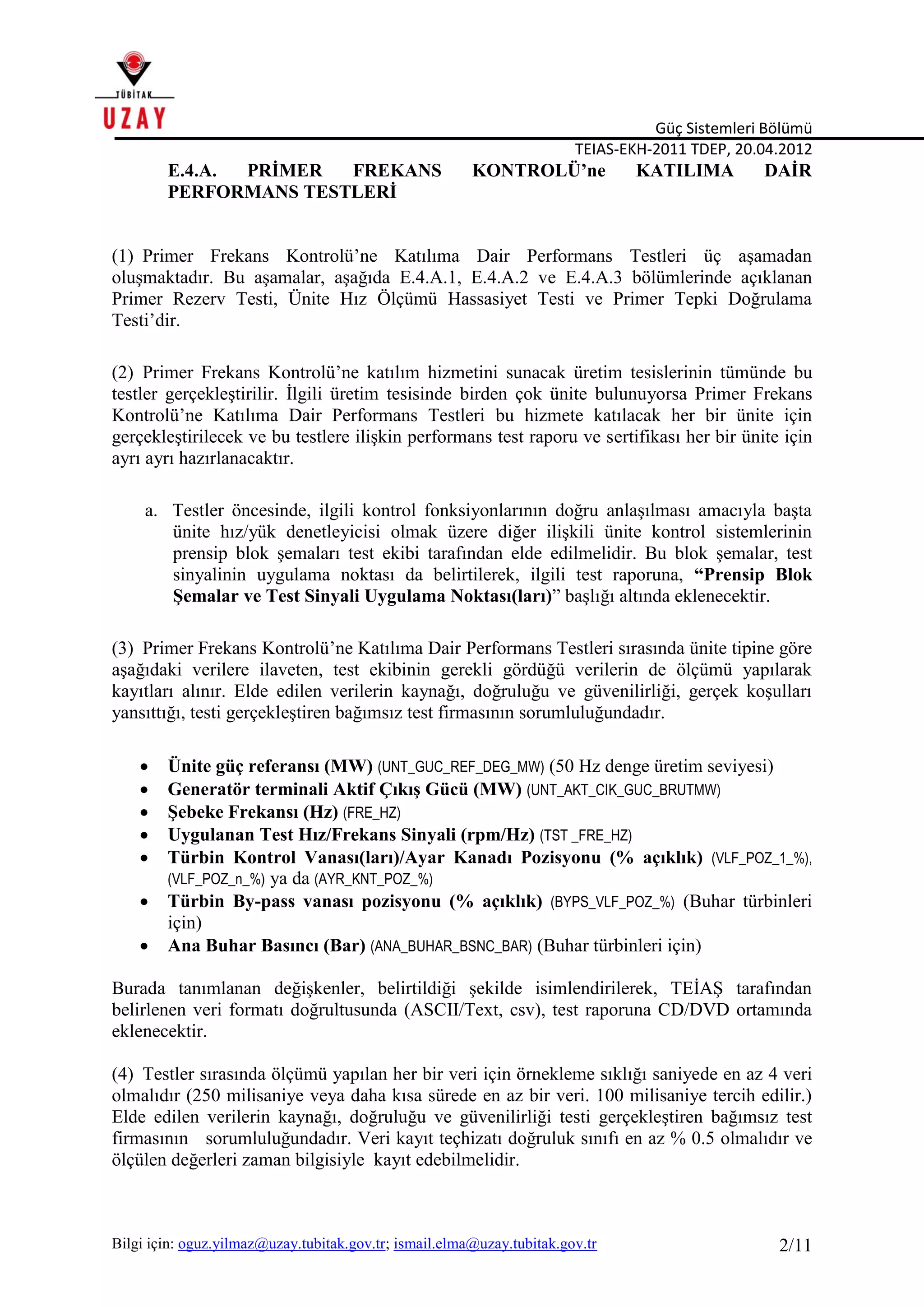 Güç Sistemleri Bölümü
TEIAS-EKH-2011 TDEP, 20.04.2012
Bilgi için: oguz.yilmaz@uzay.tubitak.gov.tr; ismail.elma@uzay.tubitak.gov.tr 2/11
E.4.A. PRİMER FREKANS KONTROLÜ’ne KATILIMA DAİR
PERFORMANS TESTLERİ
(1) Primer Frekans Kontrolü’ne Katılıma Dair Performans Testleri üç aşamadan
oluşmaktadır. Bu aşamalar, aşağıda E.4.A.1, E.4.A.2 ve E.4.A.3 bölümlerinde açıklanan
Primer Rezerv Testi, Ünite Hız Ölçümü Hassasiyet Testi ve Primer Tepki Doğrulama
Testi’dir.
(2) Primer Frekans Kontrolü’ne katılım hizmetini sunacak üretim tesislerinin tümünde bu
testler gerçekleştirilir. İlgili üretim tesisinde birden çok ünite bulunuyorsa Primer Frekans
Kontrolü’ne Katılıma Dair Performans Testleri bu hizmete katılacak her bir ünite için
gerçekleştirilecek ve bu testlere ilişkin performans test raporu ve sertifikası her bir ünite için
ayrı ayrı hazırlanacaktır.
a. Testler öncesinde, ilgili kontrol fonksiyonlarının doğru anlaşılması amacıyla başta
ünite hız/yük denetleyicisi olmak üzere diğer ilişkili ünite kontrol sistemlerinin
prensip blok şemaları test ekibi tarafından elde edilmelidir. Bu blok şemalar, test
sinyalinin uygulama noktası da belirtilerek, ilgili test raporuna, “Prensip Blok
Şemalar ve Test Sinyali Uygulama Noktası(ları)” başlığı altında eklenecektir.
(3) Primer Frekans Kontrolü’ne Katılıma Dair Performans Testleri sırasında ünite tipine göre
aşağıdaki verilere ilaveten, test ekibinin gerekli gördüğü verilerin de ölçümü yapılarak
kayıtları alınır. Elde edilen verilerin kaynağı, doğruluğu ve güvenilirliği, gerçek koşulları
yansıttığı, testi gerçekleştiren bağımsız test firmasının sorumluluğundadır.
 Ünite güç referansı (MW) (UNT_GUC_REF_DEG_MW) (50 Hz denge üretim seviyesi)
 Generatör terminali Aktif Çıkış Gücü (MW) (UNT_AKT_CIK_GUC_BRUTMW)
 Şebeke Frekansı (Hz) (FRE_HZ)
 Uygulanan Test Hız/Frekans Sinyali (rpm/Hz) (TST _FRE_HZ)
 Türbin Kontrol Vanası(ları)/Ayar Kanadı Pozisyonu (% açıklık) (VLF_POZ_1_%),
(VLF_POZ_n_%) ya da (AYR_KNT_POZ_%)
 Türbin By-pass vanası pozisyonu (% açıklık) (BYPS_VLF_POZ_%) (Buhar türbinleri
için)
 Ana Buhar Basıncı (Bar) (ANA_BUHAR_BSNC_BAR) (Buhar türbinleri için)
Burada tanımlanan değişkenler, belirtildiği şekilde isimlendirilerek, TEİAŞ tarafından
belirlenen veri formatı doğrultusunda (ASCII/Text, csv), test raporuna CD/DVD ortamında
eklenecektir.
(4) Testler sırasında ölçümü yapılan her bir veri için örnekleme sıklığı saniyede en az 4 veri
olmalıdır (250 milisaniye veya daha kısa sürede en az bir veri. 100 milisaniye tercih edilir.)
Elde edilen verilerin kaynağı, doğruluğu ve güvenilirliği testi gerçekleştiren bağımsız test
firmasının sorumluluğundadır. Veri kayıt teçhizatı doğruluk sınıfı en az % 0.5 olmalıdır ve
ölçülen değerleri zaman bilgisiyle kayıt edebilmelidir.
 