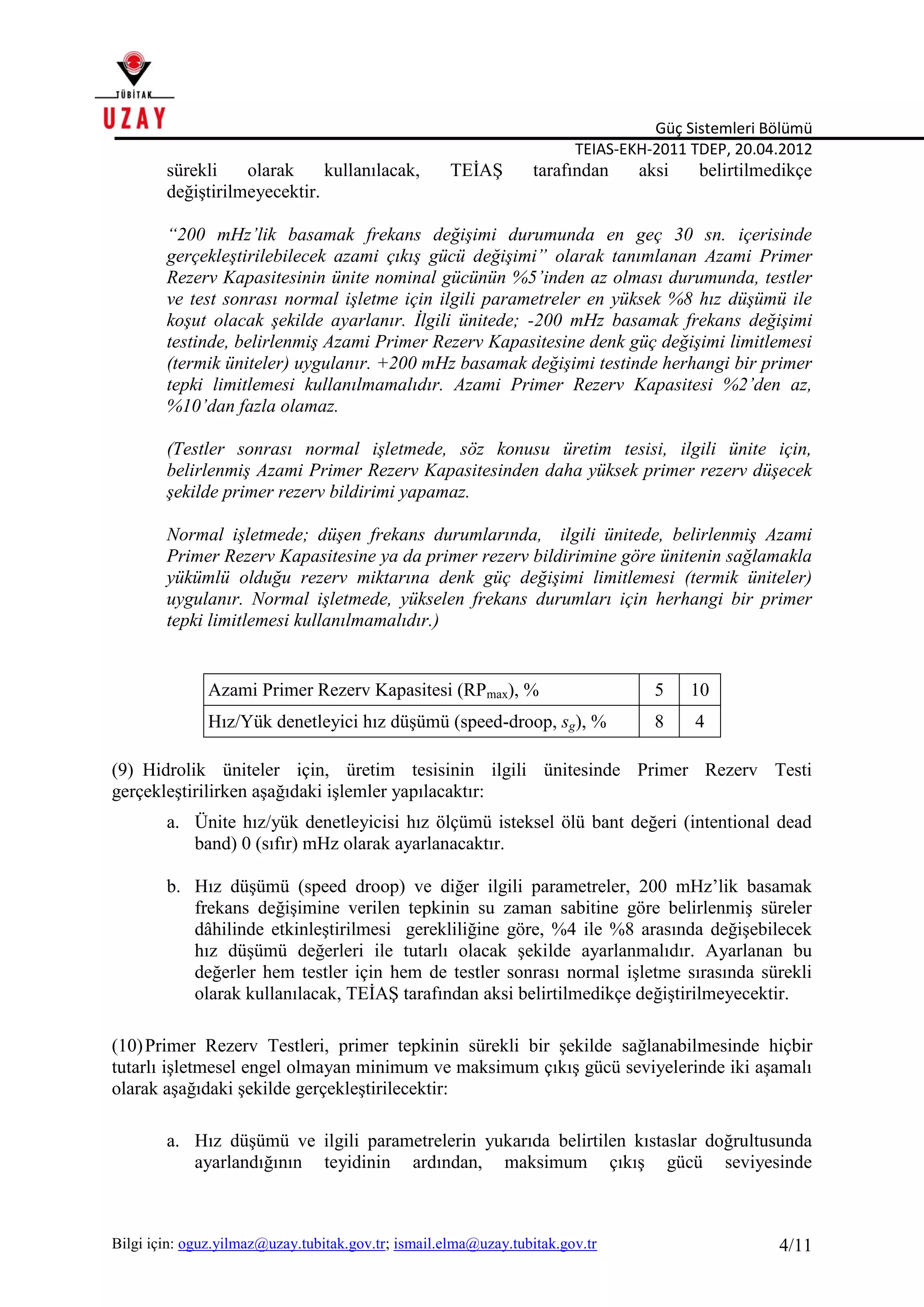 Güç Sistemleri Bölümü
TEIAS-EKH-2011 TDEP, 20.04.2012
Bilgi için: oguz.yilmaz@uzay.tubitak.gov.tr; ismail.elma@uzay.tubitak.gov.tr 4/11
sürekli olarak kullanılacak, TEİAŞ tarafından aksi belirtilmedikçe
değiştirilmeyecektir.
“200 mHz’lik basamak frekans değişimi durumunda en geç 30 sn. içerisinde
gerçekleştirilebilecek azami çıkış gücü değişimi” olarak tanımlanan Azami Primer
Rezerv Kapasitesinin ünite nominal gücünün %5’inden az olması durumunda, testler
ve test sonrası normal işletme için ilgili parametreler en yüksek %8 hız düşümü ile
koşut olacak şekilde ayarlanır. İlgili ünitede; -200 mHz basamak frekans değişimi
testinde, belirlenmiş Azami Primer Rezerv Kapasitesine denk güç değişimi limitlemesi
(termik üniteler) uygulanır. +200 mHz basamak değişimi testinde herhangi bir primer
tepki limitlemesi kullanılmamalıdır. Azami Primer Rezerv Kapasitesi %2’den az,
%10’dan fazla olamaz.
(Testler sonrası normal işletmede, söz konusu üretim tesisi, ilgili ünite için,
belirlenmiş Azami Primer Rezerv Kapasitesinden daha yüksek primer rezerv düşecek
şekilde primer rezerv bildirimi yapamaz.
Normal işletmede; düşen frekans durumlarında, ilgili ünitede, belirlenmiş Azami
Primer Rezerv Kapasitesine ya da primer rezerv bildirimine göre ünitenin sağlamakla
yükümlü olduğu rezerv miktarına denk güç değişimi limitlemesi (termik üniteler)
uygulanır. Normal işletmede, yükselen frekans durumları için herhangi bir primer
tepki limitlemesi kullanılmamalıdır.)
Azami Primer Rezerv Kapasitesi (RPmax), % 5 10
Hız/Yük denetleyici hız düşümü (speed-droop, sg), % 8 4
(9) Hidrolik üniteler için, üretim tesisinin ilgili ünitesinde Primer Rezerv Testi
gerçekleştirilirken aşağıdaki işlemler yapılacaktır:
a. Ünite hız/yük denetleyicisi hız ölçümü isteksel ölü bant değeri (intentional dead
band) 0 (sıfır) mHz olarak ayarlanacaktır.
b. Hız düşümü (speed droop) ve diğer ilgili parametreler, 200 mHz’lik basamak
frekans değişimine verilen tepkinin su zaman sabitine göre belirlenmiş süreler
dâhilinde etkinleştirilmesi gerekliliğine göre, %4 ile %8 arasında değişebilecek
hız düşümü değerleri ile tutarlı olacak şekilde ayarlanmalıdır. Ayarlanan bu
değerler hem testler için hem de testler sonrası normal işletme sırasında sürekli
olarak kullanılacak, TEİAŞ tarafından aksi belirtilmedikçe değiştirilmeyecektir.
(10)Primer Rezerv Testleri, primer tepkinin sürekli bir şekilde sağlanabilmesinde hiçbir
tutarlı işletmesel engel olmayan minimum ve maksimum çıkış gücü seviyelerinde iki aşamalı
olarak aşağıdaki şekilde gerçekleştirilecektir:
a. Hız düşümü ve ilgili parametrelerin yukarıda belirtilen kıstaslar doğrultusunda
ayarlandığının teyidinin ardından, maksimum çıkış gücü seviyesinde
 