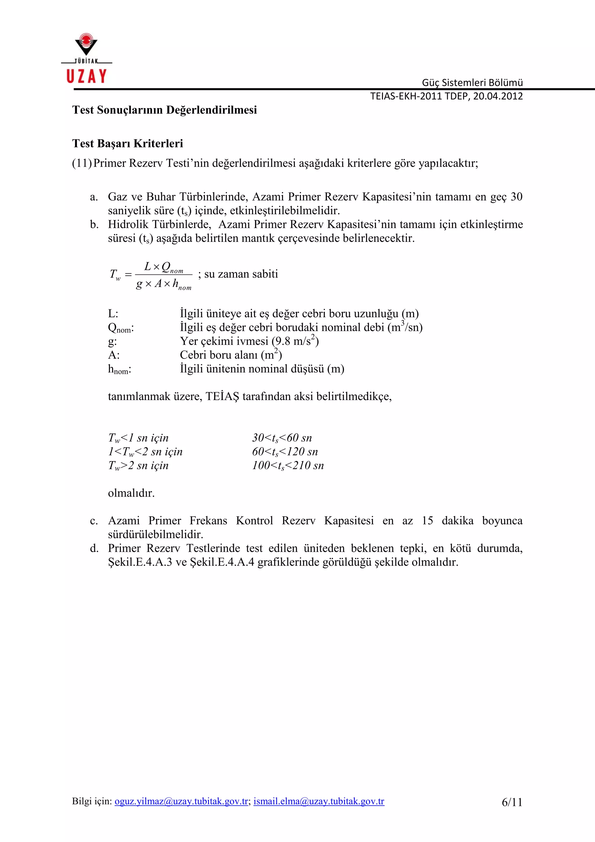 Güç Sistemleri Bölümü
TEIAS-EKH-2011 TDEP, 20.04.2012
Bilgi için: oguz.yilmaz@uzay.tubitak.gov.tr; ismail.elma@uzay.tubitak.gov.tr 6/11
Test Sonuçlarının Değerlendirilmesi
Test Başarı Kriterleri
(11)Primer Rezerv Testi’nin değerlendirilmesi aşağıdaki kriterlere göre yapılacaktır;
a. Gaz ve Buhar Türbinlerinde, Azami Primer Rezerv Kapasitesi’nin tamamı en geç 30
saniyelik süre (ts) içinde, etkinleştirilebilmelidir.
b. Hidrolik Türbinlerde, Azami Primer Rezerv Kapasitesi’nin tamamı için etkinleştirme
süresi (ts) aşağıda belirtilen mantık çerçevesinde belirlenecektir.
nom
nom
w
hAg
QL
T


 ; su zaman sabiti
L: İlgili üniteye ait eş değer cebri boru uzunluğu (m)
Qnom: İlgili eş değer cebri borudaki nominal debi (m3
/sn)
g: Yer çekimi ivmesi (9.8 m/s2
)
A: Cebri boru alanı (m2
)
hnom: İlgili ünitenin nominal düşüsü (m)
tanımlanmak üzere, TEİAŞ tarafından aksi belirtilmedikçe,
Tw<1 sn için 30<ts<60 sn
1<Tw<2 sn için 60<ts<120 sn
Tw>2 sn için 100<ts<210 sn
olmalıdır.
c. Azami Primer Frekans Kontrol Rezerv Kapasitesi en az 15 dakika boyunca
sürdürülebilmelidir.
d. Primer Rezerv Testlerinde test edilen üniteden beklenen tepki, en kötü durumda,
Şekil.E.4.A.3 ve Şekil.E.4.A.4 grafiklerinde görüldüğü şekilde olmalıdır.
 