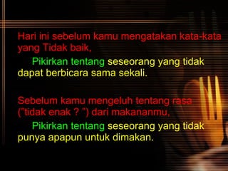 Hari ini sebelum kamu mengatakan kata-kata yang   Tidak baik, Pikirkan tentang   seseorang yang tidak  dapat berbicara sama sekali.   Sebelum kamu mengeluh tentang rasa (”tidak enak ? ”) dari makananmu, Pikirkan tentang   seseorang yang tidak  punya apapun untuk dimakan.   