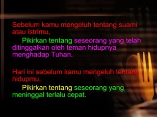 Sebelum kamu mengeluh tentang suami atau istrimu, Pikirkan tentang   seseorang yang telah  ditinggalkan oleh teman hidupnya  menghadap Tuhan. Hari ini sebelum kamu mengeluh tentang hidupmu, Pikirkan tentang   seseorang yang  meninggal terlalu cepat.   