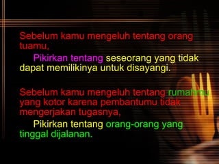 Sebelum kamu mengeluh tentang orang tuamu, Pikirkan tentang   seseorang yang tidak  dapat memilikinya untuk disayangi. Sebelum kamu mengeluh tentang  rumahmu  yang kotor karena pembantumu tidak mengerjakan tugasnya, Pikirkan tentang   orang-orang yang  tinggal dijalanan.   