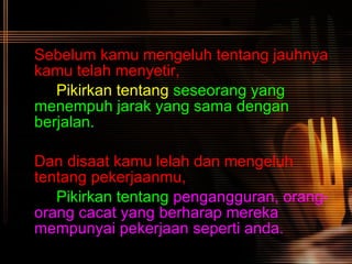 Sebelum kamu mengeluh tentang jauhnya kamu telah menyetir, Pikirkan tentang   seseorang yang  menempuh jarak yang sama dengan  berjalan. Dan disaat kamu lelah dan mengeluh tentang pekerjaanmu, Pikirkan tentang   pengangguran, orang- orang cacat yang berharap mereka  mempunyai pekerjaan seperti anda.   
