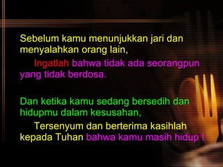 Sebelum kamu menunjukkan jari dan menyalahkan orang lain, Ingatlah  bahwa tidak ada seorangpun  yang tidak berdosa. Dan ketika kamu sedang bersedih dan hidupmu dalam kesusahan, Tersenyum dan berterima kasihlah  kepada Tuhan   bahwa kamu masih hidup !   
