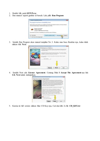 1. Double klik pada SETUP.exe
2. Dan muncul seperti gambar di bawah. Lalu pilih Run Program
3. Setelah Run Program akan muncul tampilan No 3. Kalau mau baca Readme-nya, kalau tidak
silakan klik Next.
4. Setelah Next ada Licence Agreement. Centang Dulu I Accept The Agreement-nya lalu
Klik Next untuk melanjutkan.
5. Karena ini full version silakan lihat CD Key-nya, Cari dan klik 2x file CD_KEY.txt
 