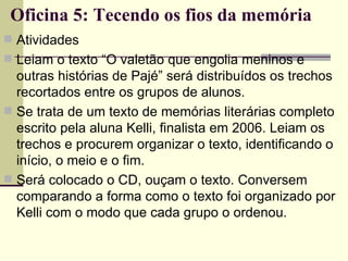 Oficina 5: Tecendo os fios da memória Atividades Leiam o texto “O valetão que engolia meninos e outras histórias de Pajé” será distribuídos os trechos recortados entre os grupos de alunos. Se trata de um texto de memórias literárias completo escrito pela aluna Kelli, finalista em 2006. Leiam os trechos e procurem organizar o texto, identificando o início, o meio e o fim. Será colocado o CD, ouçam o texto. Conversem comparando a forma como o texto foi organizado por Kelli com o modo que cada grupo o ordenou. 