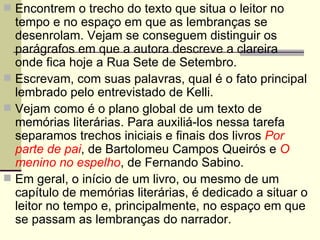 Encontrem o trecho do texto que situa o leitor no tempo e no espaço em que as lembranças se desenrolam. Vejam se conseguem distinguir os parágrafos em que a autora descreve a clareira onde fica hoje a Rua Sete de Setembro. Escrevam, com suas palavras, qual é o fato principal lembrado pelo entrevistado de Kelli. Vejam como é o plano global de um texto de memórias literárias. Para auxiliá-los nessa tarefa separamos trechos iniciais e finais dos livros  Por parte de pai , de Bartolomeu Campos Queirós e  O menino no espelho , de Fernando Sabino. Em geral, o início de um livro, ou mesmo de um capítulo de memórias literárias, é dedicado a situar o leitor no tempo e, principalmente, no espaço em que se passam as lembranças do narrador. 