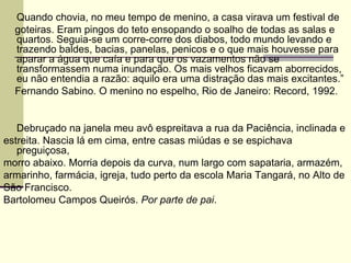 Quando chovia, no meu tempo de menino, a casa virava um festival de goteiras. Eram pingos do teto ensopando o soalho de todas as salas e quartos. Seguia-se um corre-corre dos diabos, todo mundo levando e trazendo baldes, bacias, panelas, penicos e o que mais houvesse para aparar a água que caía e para que os vazamentos não se transformassem numa inundação. Os mais velhos ficavam aborrecidos, eu não entendia a razão: aquilo era uma distração das mais excitantes.” Fernando Sabino. O menino no espelho, Rio de Janeiro: Record, 1992. Debruçado na janela meu avô espreitava a rua da Paciência, inclinada e estreita. Nascia lá em cima, entre casas miúdas e se espichava preguiçosa, morro abaixo. Morria depois da curva, num largo com sapataria, armazém, armarinho, farmácia, igreja, tudo perto da escola Maria Tangará, no Alto de São Francisco. Bartolomeu Campos Queirós.  Por parte de pai . 