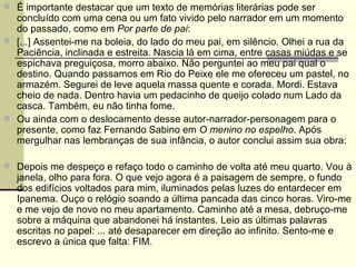 É importante destacar que um texto de memórias literárias pode ser concluído com uma cena ou um fato vivido pelo narrador em um momento do passado, como em  Por parte de pai : [...] Assentei-me na boleia, do lado do meu pai, em silêncio. Olhei a rua da Paciência, inclinada e estreita. Nascia lá em cima, entre casas miúdas e se espichava preguiçosa, morro abaixo. Não perguntei ao meu pai qual o destino. Quando passamos em Rio do Peixe ele me ofereceu um pastel, no armazém. Segurei de leve aquela massa quente e corada. Mordi. Estava cheio de nada. Dentro havia um pedacinho de queijo colado num Lado da casca. Também, eu não tinha fome.  Ou ainda com o deslocamento desse autor-narrador-personagem para o presente, como faz Fernando Sabino em  O menino no espelho . Após mergulhar nas lembranças de sua infância, o autor conclui assim sua obra: Depois me despeço e refaço todo o caminho de volta até meu quarto. Vou à janela, olho para fora. O que vejo agora é a paisagem de sempre, o fundo dos edifícios voltados para mim, iluminados pelas luzes do entardecer em Ipanema. Ouço o relógio soando a última pancada das cinco horas. Viro-me e me vejo de novo no meu apartamento. Caminho até a mesa, debruço-me sobre a máquina que abandonei há instantes. Leio as últimas palavras escritas no papel: ... até desaparecer em direção ao infinito. Sento-me e escrevo a única que falta: FIM. 