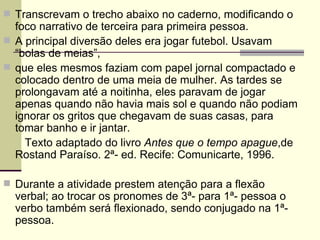 Transcrevam o trecho abaixo no caderno, modificando o foco narrativo de terceira para primeira pessoa. A principal diversão deles era jogar futebol. Usavam “bolas de meias”, que eles mesmos faziam com papel jornal compactado e colocado dentro de uma meia de mulher. As tardes se prolongavam até a noitinha, eles paravam de jogar apenas quando não havia mais sol e quando não podiam ignorar os gritos que chegavam de suas casas, para tomar banho e ir jantar. Texto adaptado do livro  Antes que o tempo apague ,de Rostand Paraíso. 2ª- ed. Recife: Comunicarte, 1996. Durante a atividade prestem atenção para a flexão verbal; ao trocar os pronomes de 3ª- para 1ª- pessoa o verbo também será flexionado, sendo conjugado na 1ª- pessoa. 
