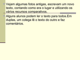 Vejam algumas fotos antigas, escrevam um novo texto, contando como era o lugar e utilizando os vários recursos comparativos. Alguns alunos podem ler o texto para todos.Em duplas, um colega lê o texto do outro e faz comentários. 