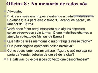 Oficina 8 : Na memória de todos nós Atividades Divida a classe em grupos e entregue a cada um deles uma Coletânea; leia para eles o texto “O lavador de pedra”, de Manoel de Barros. Você pode fazer perguntas para que alguns aspectos sejam observados pela turma:  O que mais lhes chamou a atenção no texto de Manoel de Barros? Que fato de suas memórias o autor resgata nesse trecho? Que personagens aparecem nessa narrativa? Como vocês entenderam a frase: “Agora o avô morava na porta da Venda, debaixo de um pé de jatobá”? Há palavras ou expressões do texto que desconhecem? 