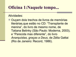 Oficina 1:Naquele tempo... Atividades: Ouçam dois trechos de livros de memórias literárias,que estão no CD: “Transplante de menina”, do livro de mesmo nome, de Tatiana Belinky (São Paulo: Moderna, 2003), e “Parecida mas diferente”, do livro  Anarquistas, graças a Deus , de Zélia Gattai (Rio de Janeiro: Record, 1986). 