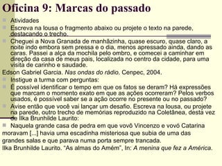 Atividades Escreva na lousa o fragmento abaixo ou projete o texto na parede, destacando o trecho. Cheguei a Nova Granada de manhãzinha, quase escuro, quase claro, a noite indo embora sem pressa e o dia, menos apressado ainda, dando as caras. Passei a alça da mochila pelo ombro, e comecei a caminhar em direção da casa de meus pais, localizada no centro da cidade, para uma visita de carinho e saudade. Edson Gabriel Garcia.  Nas ondas do rádio . Cenpec, 2004. Instigue a turma com perguntas: É possível identificar o tempo em que os fatos se deram? Há expressões que marcam o momento exato em que as ações ocorreram? Pelos verbos usados, é possível saber se a ação ocorre no presente ou no passado? Avise então que você vai lançar um desafio. Escreva na lousa, ou projete na parede, outro trecho de memórias reproduzido na Coletânea, desta vez de Ilka Brunhilde Laurito: Naquela grande casa de pedra em que vovô Vincenzo e vovó Catarina moravam [...] havia uma escadinha misteriosa que subia de uma das grandes salas e que parava numa porta sempre trancada. Ilka Brunhilde Laurito. “As almas do Amém”, In:  A menina que fez a América . Oficina 9: Marcas do passado 