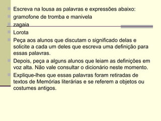 Escreva na lousa as palavras e expressões abaixo: gramofone de tromba e manivela zagaia Lorota Peça aos alunos que discutam o significado delas e solicite a cada um deles que escreva uma definição para essas palavras. Depois, peça a alguns alunos que leiam as definições em voz alta. Não vale consultar o dicionário neste momento. Explique-lhes que essas palavras foram retiradas de textos de Memórias literárias e se referem a objetos ou costumes antigos. 