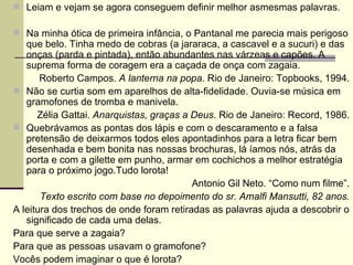 Leiam e vejam se agora conseguem definir melhor asmesmas palavras. Na minha ótica de primeira infância, o Pantanal me parecia mais perigoso que belo. Tinha medo de cobras (a jararaca, a cascavel e a sucuri) e das onças (parda e pintada), então abundantes nas várzeas e capões. A suprema forma de coragem era a caçada de onça com zagaia. Roberto Campos.  A lanterna na popa . Rio de Janeiro: Topbooks, 1994. Não se curtia som em aparelhos de alta-fidelidade. Ouvia-se música em gramofones de tromba e manivela. Zélia Gattai.  Anarquistas, graças a Deus . Rio de Janeiro: Record, 1986. Quebrávamos as pontas dos lápis e com o descaramento e a falsa pretensão de deixarmos todos eles apontadinhos para a letra ficar bem desenhada e bem bonita nas nossas brochuras, lá íamos nós, atrás da porta e com a gilette em punho, armar em cochichos a melhor estratégia para o próximo jogo.Tudo lorota! Antonio Gil Neto. “Como num filme”. Texto escrito com base no depoimento do sr. Amalfi Mansutti, 82 anos. A leitura dos trechos de onde foram retiradas as palavras ajuda a descobrir o significado de cada uma delas.  Para que serve a zagaia? Para que as pessoas usavam o gramofone? Vocês podem imaginar o que é lorota?  