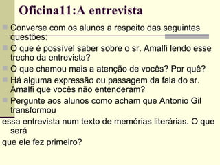 Oficina11:A entrevista Converse com os alunos a respeito das seguintes questões: O que é possível saber sobre o sr. Amalfi lendo esse trecho da entrevista? O que chamou mais a atenção de vocês? Por quê? Há alguma expressão ou passagem da fala do sr. Amalfi que vocês não entenderam? Pergunte aos alunos como acham que Antonio Gil transformou essa entrevista num texto de memórias literárias. O que será que ele fez primeiro? 