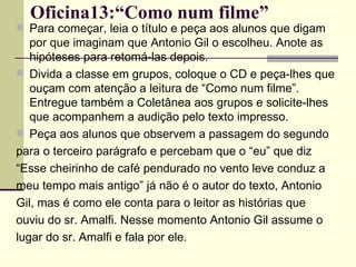 Oficina13:“Como num filme” Para começar, leia o título e peça aos alunos que digam por que imaginam que Antonio Gil o escolheu. Anote as hipóteses para retomá-las depois. Divida a classe em grupos, coloque o CD e peça-lhes que ouçam com atenção a leitura de “Como num filme”. Entregue também a Coletânea aos grupos e solicite-lhes que acompanhem a audição pelo texto impresso. Peça aos alunos que observem a passagem do segundo para o terceiro parágrafo e percebam que o “eu” que diz “ Esse cheirinho de café pendurado no vento leve conduz a meu tempo mais antigo” já não é o autor do texto, Antonio Gil, mas é como ele conta para o leitor as histórias que ouviu do sr. Amalfi. Nesse momento Antonio Gil assume o lugar do sr. Amalfi e fala por ele. 