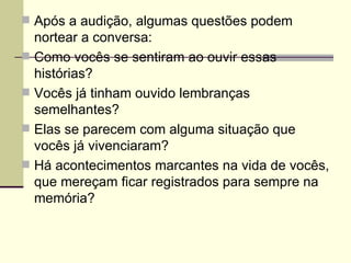 Após a audição, algumas questões podem nortear a conversa: Como vocês se sentiram ao ouvir essas histórias? Vocês já tinham ouvido lembranças semelhantes? Elas se parecem com alguma situação que vocês já vivenciaram? Há acontecimentos marcantes na vida de vocês, que mereçam ficar registrados para sempre na memória? 
