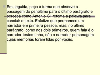Em seguida, peça à turma que observe a passagem do penúltimo para o último parágrafo e perceba como Antonio Gil retoma a palavra para concluir o texto. Enfatize que permanece um narrador em primeira pessoa, mas, no último parágrafo, como nos dois primeiros, quem fala é o narrador-testemunha, não o narrador-personagem cujas memórias foram lidas por vocês. 