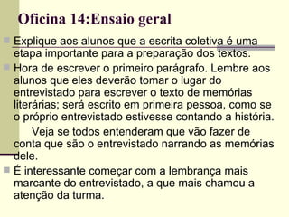 Oficina 14:Ensaio geral Explique aos alunos que a escrita coletiva é uma etapa importante para a preparação dos textos. Hora de escrever o primeiro parágrafo. Lembre aos alunos que eles deverão tomar o lugar do entrevistado para escrever o texto de memórias literárias; será escrito em primeira pessoa, como se o próprio entrevistado estivesse contando a história. Veja se todos entenderam que vão fazer de conta que são o entrevistado narrando as memórias dele. É interessante começar com a lembrança mais marcante do entrevistado, a que mais chamou a atenção da turma. 