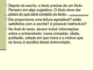 Depois de escrito, o texto precisa de um título. Pensem em algo sugestivo. O título deve dar pistas do que será contado no texto. Ele proporciona uma leitura agradável? estão satisfeitos com a escrita? é possível melhorá-lo? No final do texto, devem incluir informações sobre o entrevistado: nome completo, idade, profissão, cidade em que mora e o motivo que os levou à escolha desse entrevistado. 
