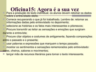 Oficina15: Agora é a sua vez Para a produção do texto individual, os alunos devem retomar os dados sobre o entrevistado eleito. Comece recuperando o que já foi trabalhado. Lembre de: retomar as informações dadas pelo entrevistado no depoimento; selecione as histórias e os fatos mais interessantes e pitorescos; Procure transmitir ao leitor as sensações e emoções que surgiram durante a entrevista; Procure citar objetos e costumes de antigamente, fazendo comparações entre o passado e o presente; usar palavras e expressões que marquem o tempo passado; mostrar os sentimentos e sensações rememorados pelo entrevistado: cores, cheiros, sabores e movimentos; lançar mão de recursos literários para tornar o texto interessante. 