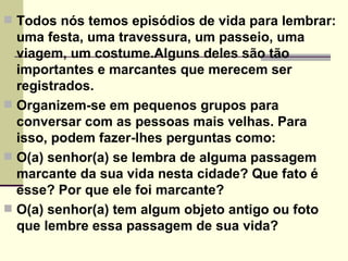 Todos nós temos episódios de vida para lembrar: uma festa, uma travessura, um passeio, uma viagem, um costume.Alguns deles são tão importantes e marcantes que merecem ser registrados. Organizem-se em pequenos grupos para conversar com as pessoas mais velhas. Para isso, podem fazer-lhes perguntas como: O(a) senhor(a) se lembra de alguma passagem marcante da sua vida nesta cidade? Que fato é esse? Por que ele foi marcante? O(a) senhor(a) tem algum objeto antigo ou foto que lembre essa passagem de sua vida? 