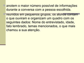anotem o maior número possível de informações durante a conversa com a pessoa escolhida. reunidos em pequenos grupos, os alunos contam o que ouviram e organizam um quadro com os seguintes dados: Nome do entrevistado, idade, fato lembrado, temas mencionados, o que mais chamou a sua atenção. 