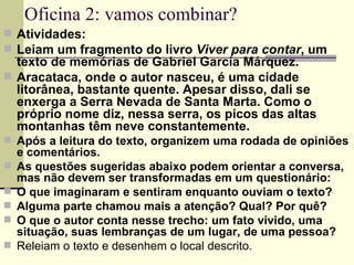 Oficina 2: vamos combinar? Atividades: Leiam um fragmento do livro  Viver para contar , um texto de memórias de Gabriel Garcia Márquez. Aracataca, onde o autor nasceu, é uma cidade litorânea, bastante quente. Apesar disso, dali se enxerga a Serra Nevada de Santa Marta. Como o próprio nome diz, nessa serra, os picos das altas montanhas têm neve constantemente. Após a leitura do texto, organizem uma rodada de opiniões e comentários. As questões sugeridas abaixo podem orientar a conversa, mas não devem ser transformadas em um questionário: O que imaginaram e sentiram enquanto ouviam o texto? Alguma parte chamou mais a atenção? Qual? Por quê? O que o autor conta nesse trecho: um fato vivido, uma situação, suas lembranças de um lugar, de uma pessoa? Releiam o texto e desenhem o local descrito. 