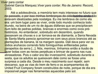 Viver para contar Gabriel García Marquez. Viver para contar . Rio de Janeiro: Record, 2003. Até a adolescência, a memória tem mais interesse no futuro que no passado, e por isso minhas lembranças da cidadezinha ainda não estavam idealizadas pela nostalgia. Eu me lembrava de como ela era: um bom lugar para se viver, onde todo mundo conhecia todo mundo, na beira de um rio de águas diáfanas que se precipitavam num leito de pedras polidas, brancas e enormes como ovos pré-históricos. Ao entardecer, sobretudo em dezembro, quando passavam as chuvas e o ar tornava-se de diamante, a Serra Nevada de Santa Marta parecia aproximar-se com seus picos brancos até as plantações de banana, lá na margem oposta. Dali dava para ver os índios aruhacos correndo feito formiguinhas enfileiradas pelos parapeitos da serra [...]. Nós, meninos, tínhamos então a ilusão de fazer bolas com as neves perpétuas e brincar de guerra nas ruas abrasadoras. Pois o calor era tão inverossímil, sobretudo durante a sesta, que os adultos se queixavam dele como se fosse uma surpresa a cada dia. Desde o meu nascimento ouvi repetir, sem descanso, que as vias do trem de ferro e os acampamentos da United Fruit Company foram construídos de noite, porque de dia era impossível pegar nas ferramentas aquecidas pelo sol. 
