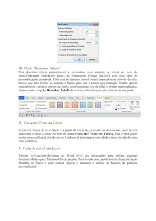 III. Modo "Desenhar Tabela"
Para desenhar tabela manualmente é necessário mais atenção, ao clicar no item do
menu Desenhar Tabela um painel de ferramentas Design auxiliará com uma série de
personalizações possíveis. Com esta ferramenta deverá inserir manualmente através do rato,
blocos que irão formar as colunas e linhas para que a tabela seja formada. Poderá aplicar
manualmente variadas opções de estilo, sombreamento, cor de linha e bordas personalizadas.
Assim sendo, a opção Desenhar Tabela deverá ser utilizada para criar tabelas ao seu gosto.




IV. Converter Texto em Tabela

A terceira forma de criar tabela é a partir de um texto já criado no documento, onde deverá
selecionar o texto e clicar no item do menu Converter Texto em Tabela. Esta é uma opção
muito pouco utilizada devido aos utilizadores já planejarem suas tabelas antes da criação, mas
vale lembrá-la.

V. Folha de cálculo do Excel

Tabelas de Excel pré-definidas no Word 2010 são necessárias para utilizar algumas
funcionalidades que o Microsoft Excel propõe. Para inserir esse tipo de tabela clique na opção
Planilha do Excel e você poderá regular o tamanho e utilizar as funções da planilha
personalizada.
 