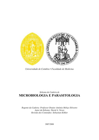 Universidade de Coimbra • Faculdade de Medicina

Sebenta da Cadeira de

MICROBIOLOGIA E PARASITOLOGIA

Regente da Cadeira: Professor Doutor António Meliço Silvestre
Autor da Sebenta: David A. Neves
Revisão dos Conteúdos: Sebastian Köhler

2007/2008

 