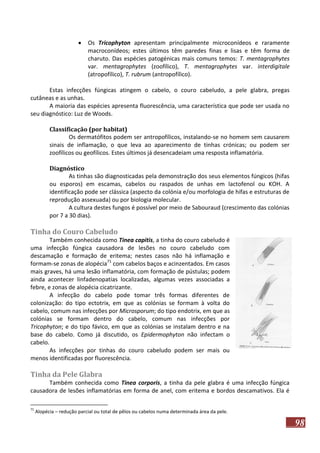 

Os Tricophyton apresentam principalmente microconídeos e raramente
macroconídeos; estes últimos têm paredes finas e lisas e têm forma de
charuto. Das espécies patogénicas mais comuns temos: T. mentagrophytes
var. mentagrophytes (zoofílico), T. mentagrophytes var. interdigitale
(atropofílico), T. rubrum (antropofílico).

Estas infecções fúngicas atingem o cabelo, o couro cabeludo, a pele glabra, pregas
cutâneas e as unhas.
A maioria das espécies apresenta fluorescência, uma característica que pode ser usada no
seu diagnóstico: Luz de Woods.
Classificação (por habitat)
Os dermatófitos podem ser antropofílicos, instalando-se no homem sem causarem
sinais de inflamação, o que leva ao aparecimento de tinhas crónicas; ou podem ser
zoofílicos ou geofílicos. Estes últimos já desencadeiam uma resposta inflamatória.
Diagnóstico
As tinhas são diagnosticadas pela demonstração dos seus elementos fúngicos (hifas
ou esporos) em escamas, cabelos ou raspados de unhas em lactofenol ou KOH. A
identificação pode ser clássica (aspecto da colónia e/ou morfologia de hifas e estruturas de
reprodução assexuada) ou por biologia molecular.
A cultura destes fungos é possível por meio de Sabouraud (crescimento das colónias
por 7 a 30 dias).

Tinha do Couro Cabeludo
Também conhecida como Tinea capitis, a tinha do couro cabeludo é
uma infecção fúngica causadora de lesões no couro cabeludo com
descamação e formação de eritema; nestes casos não há inflamação e
formam-se zonas de alopécia71 com cabelos baços e acinzentados. Em casos
mais graves, há uma lesão inflamatória, com formação de pústulas; podem
ainda acontecer linfadenopatias localizadas, algumas vezes associadas a
febre, e zonas de alopécia cicatrizante.
A infecção do cabelo pode tomar três formas diferentes de
colonização: do tipo ectotrix, em que as colónias se formam à volta do
cabelo, comum nas infecções por Microsporum; do tipo endotrix, em que as
colónias se formam dentro do cabelo, comum nas infecções por
Tricophyton; e do tipo fávico, em que as colónias se instalam dentro e na
base do cabelo. Como já discutido, os Epidermophyton não infectam o
cabelo.
As infecções por tinhas do couro cabeludo podem ser mais ou
menos identificadas por fluorescência.

Tinha da Pele Glabra
Também conhecida como Tinea corporis, a tinha da pele glabra é uma infecção fúngica
causadora de lesões inflamatórias em forma de anel, com eritema e bordos descamativos. Ela é
71

Alopécia – redução parcial ou total de pêlos ou cabelos numa determinada área da pele.

98

 