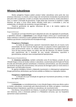 Micoses Subcutâneas
Muitos patogénios fúngicos podem produzir lesões subcutâneas como parte dos seus
processos infecciosos; no entanto, certos fungos são normalmente introduzidos traumaticamente
pela pele e têm a propensão a invadir as camadas mais profundas da derme, tecido subcutâneo e
osso, e a induzir a formação de granulomas. Fungos deste tipo raramente se espalham a órgãos
distantes. Em geral, o curso clínico destas infecções tende para a cronicidade e, uma vez
estabelecidas, as infecções são resistentes a terapia antifúngica.
Tratam-se geralmente de agentes infecciosos do solo e de matéria orgânica em
decomposição (ambientais).

Esporotricose
Causada por um fungo dimórfico que é ubiquitário do solo e de vegetação em putrefacção,
o Sporothrix schenckii, a esporotricose é uma infecção fúngica crónica que é caracterizada por
lesões nodulares e ulcerativas na pele e gânglios linfáticos que se desenvolvem ao longo dos vasos
linfáticos que drenam o local primário de inoculação do fungo.
Patogénese e Patologias
As lesões de esporotricose aparecem classicamente depois de um trauma numa
extremidade. No local inicial de infecção aparece um pequeno eritema paponodular que
pode posteriormente ulcerar. Os nódulos linfáticos subcutâneos secundários aparecem
cerca de duas semanas depois, em cadeia; eles não são dolorosos. Os nódulos causados
pela esporotricose são o resultado de uma reacção inflamatória, supurativa e
granulomatosa, sendo por vezes acompanhada de hiperqueratose.

Micetomas Eumicóticos
Os micetomas eumicóticos, também conhecidos como Pé de Madura, provêm de uma
infecção fúngica crónica de tecidos cutâneo e subcutâneo, caracterizada pela formação de fístulas
de onde são eliminados grânulos (semelhante a micetomas actinomicóticos, que são provocados
por bactérias do grupo dos actynomicetes). Este processo de drenagem pode ser muito extenso e
deformante, com destruição muscular.
Os agentes etiológicos incluem o Madurella mycetomatis e o Monosperium apiospermum
(fungos polimórficos, demaciáceos, que formam anélides ou fiálides) ou o Aspergillus nidulans.
Patogénese e Epidemiologia
A infecção dá-se por introdução do agente por traumatismo percutâneo, e é típica
das regiões tropicais.

Cromomicose
A cromomicose, ou cromoblastomicose, é uma infecção fúngica crónica que afecta a pele e
os tecidos subcutâneos, caracterizada pelo desenvolvimento de lesões verrugosas e escamosas
(hiperqueratose e hiperplasia), superficiais ou subcutâneas, de crescimento lento.
Esta doença, mais prevalente nos trópicos, é causada por fungos demaciáceos (dimórficos,
com melanina), como o Fonsecaea pedrosoi e o Phialophora verrucosa, que nos hospedeiro
apresentam corpos escleróticos.

100

 