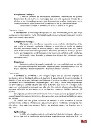 Patogénese e Patologias
A infecção primária do Cryptococcus neoformans estabelece-se no pulmão.
Dissemina-se depois dentro dos macrófagos, que têm uma capacidade limitada de os
eliminar (a sua eliminação conveniente está dependente de uma boa coordenação com os
restantes elementos do sistema imunitário), seguindo-se até ao cérebro (meningite).
A criptococose também se manifesta por lesões na pele (C. n. var. gatti).

Pneumocistose
A pneumocistose é uma infecção fúngica causada pelo Pneumocystis jirovecii. Este fungo
causa pneumonia em doentes muito debilitados (elevada idade, imunossuprimidos), pois entra no
organismo pelas vias respiratórias.
Patogénese e Patologias
O fungo ao entrar e incubar no hospedeiro causa uma lesão intersticial no pulmão
que resulta em dispneia, taquipneia e cianose; há uma baixa da tensão de oxigénio
enquanto que os níveis de CO2 se mantêm estáveis: a morte dá-se por asfixia. Esta invasão
só se dá se houver uma diminuição drástica do número de linfócitos T CD4 +; é por este
motivo que nos pacientes com SIDA se administra tratamento profilático contra este fungo.
O P. jirovecii é capaz de mudar as glicoproteínas de superfície, enganando assim o
sistema imunitário.
Diagnóstico
O diagnóstico clínico faz-se pela constatação, em exame radiológico, de um pulmão
com uma consistência de vidro rendilhado. A identificação do agente patogénico faz-se por
biopsia e coloração de Gomori (metamina de prata), Giemsa ou calcofluor.

Candidose
A candidose, ou candidíase, é uma infecção fúngica local ou sistémica originada por
leveduras do género Candida (C. albicans, C. tropicalis, C. parapsilopis, C. krusei, C. glabrata e C.
dubliniensis) que fazem parte da flora normal (origem endógena) ou que são contraídas a partir do
ambiente ou de outros hospedeiros (origem exógena). Cerca de 60 a 70% de infecções por fungos
são provocadas por Candida albicans. São vários os factores que previnem a infecção destes
organismos a indivíduos imunocompetentes: a barreira física epitelial, a IgA secretora, lisozimas e
histatinas, defensinas de largo espectro e a sua ligação a receptores Toll-like e Dectina-1 (βglucano).
Os fungos do género Candida são leveduras formadoras de gémulas, que podem produzir
pseudohifas ou hifas septadas (dimorfismo). Eles apresentam uma grande variabilidade no aspecto
das colónias.
Os Candida têm uma grande capacidade de aderência a várias superfícies e habitats,
secretam muitas proteases e fosfolipases e possuem uma grande resistência a antifúngicos. Para
além disso, estes organismos possuem factores de virulência capazes de interferir com a
fagocitose.
Epidemiologia
Em 2004 foi realizado um estudo no Hospital de S. João do Porto sobre a fungémia
em Portugal. Dali se concluiu que a incidência de fungémia naquele hospital foi de 2,7 em

104

 