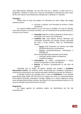 cada 1000 doentes admitidos, em que 35% eram de C. albicans e 25,6% eram de C.
parapsilosis. Também se inferiu que a taxa de mortalidade era elevada para esses casos:
39,3%, com valores mais elevados para infecções por C. glabrata e C. tropicalis.
Patologias
Muitos sãos os locais que podem ser infectados por estes fungos. Nas pregas
cutâneas causam:
 Vesículas e pústulas, com formação de eritema e lesões
exsudativas.
As mucosas também podem ser um alvo para as cândidas. Em caso de infecção,
esses locais formam um eritema vermelho, com um revestimento de exsudato disperso e
cremoso, de cor branca:
 Estomatite (sapinhos ou aftas), podendo se alastrar para a
orofaringe e, por vezes, para os brônquios;
 Candidose oral, cujas pápulas brancas aderentes são
confluentes, formando uma camada cremosa constituída
por hifas e restos celulares. Pode ter manifestações
clínicas:
o Agudas (mais frequentes em doentes com SIDA)
pseudomembranosas e eritematosas;
o Crónicas pseudomembranosas, eritematosas e
hiperplásicas;
Com esta patologia estão associadas outras lesões:
o Intertrigo, queilite angular ou boqueiras;
o Candidose esofágica;
 Vulvovaginite, na mulher, principalmente e estiver
durante uma gravidez ou sofrer de diabetes;
 Balanite, no homem, principalmente se ele sofre de
diabetes.
Associado com os fungos do género Candida está também a Candidíase
Mucocutânea Crónica, um síndrome clínico caracterizado por candidoses resistentes a
tratamentos convencionais e por estarem associados a deficiências parciais em linfócitos T.
À infecção sistémica por cândidas dá-se o nome de Candidémia. É uma infecção
generalizada (pode atingir até 100 ufc/mL de sangue) que causa um comprometimento
multi-orgânico (pulmões, endocárdio, meninges, fígado, rins e sistema digestivo), muitas
vezes acompanhada de lesões cutâneas. Na Europa é a 8ª causa de doença invasiva e é a 4ª
causa de infecção nosocomial (tal como nos EUA).
Diagnóstico
Os fungos agentes de candidose podem ser identificados por kits Api
(auxanograma).

105

 