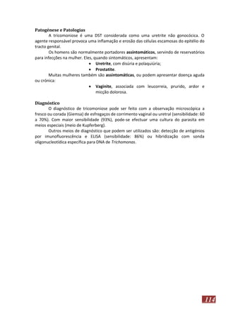 Patogénese e Patologias
A tricomoniose é uma DST considerada como uma uretrite não gonocócica. O
agente responsável provoca uma inflamação e erosão das células escamosas do epitélio do
tracto genital.
Os homens são normalmente portadores assintomáticos, servindo de reservatórios
para infecções na mulher. Eles, quando sintomáticos, apresentam:
 Uretrite, com disúria e polaquiúria;
 Prostatite.
Muitas mulheres também são assintomáticas, ou podem apresentar doença aguda
ou crónica:
 Vaginite, associada com leucorreia, prurido, ardor e
micção dolorosa.
Diagnóstico
O diagnóstico de tricomoniose pode ser feito com a observação microscópica a
fresco ou corada (Giemsa) de esfregaços de corrimento vaginal ou uretral (sensibilidade: 60
a 70%). Com maior sensibilidade (93%), pode-se efectuar uma cultura do parasita em
meios especiais (meio de Kupferberg).
Outros meios de diagnóstico que podem ser utilizados são: detecção de antigénios
por imunofluorescência e ELISA (sensibilidade: 86%) ou hibridização com sonda
oligonucleotídica específica para DNA de Trichomonas.

114

 