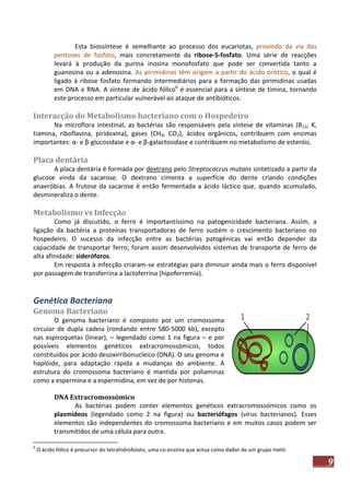 Esta biossíntese é semelhante ao processo dos eucariotas, provindo da via das
pentoses de fosfato, mais concretamente da ribose-5-fosfato. Uma série de reacções
levará à produção da purina inosina monofosfato que pode ser convertida tanto a
guanosina ou a adenosina. As pirimidinas têm origem a partir do ácido orótico, o qual é
ligado à ribose fosfato formando intermediários para a formação das pirimidinas usadas
em DNA e RNA. A síntese de ácido fólico6 é essencial para a síntese de timina, tornando
este processo em particular vulnerável ao ataque de antibióticos.

Interacção do Metabolismo bacteriano com o Hospedeiro
Na microflora intestinal, as bactérias são responsáveis pela síntese de vitaminas (B12, K,
tiamina, riboflavina, piridoxina), gases (CH4, CO2), ácidos orgânicos, contribuem com enzimas
importantes: α- e β-glucosidase e α- e β-galactosidase e contribuem no metabolismo de esteróis.

Placa dentária
A placa dentária é formada por dextrano pelo Streptococcus mutans sintetizado a partir da
glucose vinda da sacarose. O dextrano cimenta a superfície do dente criando condições
anaeróbias. A frutose da sacarose é então fermentada a ácido láctico que, quando acumulado,
desmineraliza o dente.

Metabolismo vs Infecção
Como já discutido, o ferro é importantíssimo na patogenicidade bacteriana. Assim, a
ligação da bactéria a proteínas transportadoras de ferro sustém o crescimento bacteriano no
hospedeiro. O sucesso da infecção entre as bactérias patogénicas vai então depender da
capacidade de transportar ferro; foram assim desenvolvidos sistemas de transporte de ferro de
alta afinidade: sideróforos.
Em resposta à infecção criaram-se estratégias para diminuir ainda mais o ferro disponível
por passagem de transferrina a lactoferrina (hipoferremia).

Genética Bacteriana
Genoma Bacteriano
O genoma bacteriano é composto por um cromossoma
circular de dupla cadeia (rondando entre 580-5000 kb), excepto
nas espiroquetas (linear), – legendado como 1 na figura – e por
possíveis elementos genéticos extracromossómicos, todos
constituídos por ácido desoxirribonucleico (DNA). O seu genoma é
haplóide, para adaptação rápida a mudanças do ambiente. A
estrutura do cromossoma bacteriano é mantida por poliaminas
como a espermina e a espermidina, em vez de por histonas.
DNA Extracromossómico
As bactérias podem conter elementos genéticos extracromossómicos como os
plasmídeos (legendado como 2 na figura) ou bacteriófagos (vírus bacterianos). Esses
elementos são independentes do cromossoma bacteriano e em muitos casos podem ser
transmitidos de uma célula para outra.
6

O ácido fólico é precursor do tetrahidrofolato, uma co-enzima que actua como dador de um grupo metil.

9

 