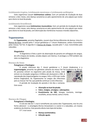 Leishmania tropica, Leishmania mexicana e Leishmania aethiopica
Estes organismos causam leishmaniose cutânea. Com um período de incubação de duas
semanas a dois meses, esta doença caracteriza-se pelo aparecimento de uma pápula que evolui
para úlcera no local da picada.

Leishmania braziliensis
Este organismo causa leishmaniose mucocutânea. Com um período de incubação de duas
semanas a dois meses, esta doença caracteriza-se pelo aparecimento de uma pápula que evolui
para úlcera no local da picada, com destruição das membranas mucosas e tecidos adjacentes.

Trypanosomas
Os Trypanosoma, parasitas flagelados, causam duas formas diferentes de doença. Uma é a
Doença do Sono, causada pelos T. brucei gambiense e T. brucei rhodesiense, ambos transmitidos
pelas moscas Tsé-Tsé. A segunda é a Doença de Chagas, causada pelo T. cruzi, transmitidos pelo
reduvídeo.
Diagnóstico
O diagnóstico é feito a partir da observação do parasita em esfregaços de sangue,
de LCR e biopsia de tecidos, corados depois com Giemsa. A serologia e o PCR também são
úteis no diagnóstico

Doença do Sono
Patogénese e Patologias
O estado infeccioso dos T. brucei gambiense e T. brucei rhodesiense é o
trypomastigoto, presente nas glândulas salivares da mosca Tsé-Tsé (endémica de África).
Os parasitas entram no organismo pela picada da mosca, onde
entram na circulação sanguínea e linfática até alcançarem o SNC. A
reprodução dos trypomastigotos no sangue, linfa, e LCR é por cissão
binária longitudinal. Os Trypanosoma no sangue são infecciosos
para as moscas Tsé-Tsé, que poderão continuar o ciclo infeccioso.
O período de incubação do parasita é de dias a semanas.
Este causa:
 Ulceração no local da picada;
 Febre, mialgias, artralgias e adenopatias;
 Envolvimento do SNC: letargia, tremores, meningoencefalite, atraso mental, coma e morte.

Doença de Chagas
Patogénese e Patologias
O ciclo de vida do T. cruzi é semelhante aos outros dois Trypanosoma, mas há uma
forma adicional – o amastigota (forma intracelular) e o vector é o reduvídeo, um insecto
endémico da América. Este parasita afecta mais tipos de tecidos.
O T. cruzi causa:
 Doença assintomática;
 Infecção aguda:

119

 