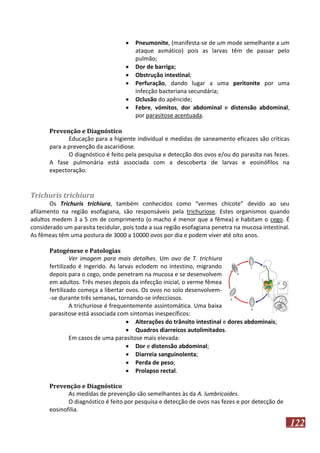 






Pneumonite, (manifesta-se de um mode semelhante a um
ataque asmático) pois as larvas têm de passar pelo
pulmão;
Dor de barriga;
Obstrução intestinal;
Perfuração, dando lugar a uma peritonite por uma
infecção bacteriana secundária;
Oclusão do apêncide;
Febre, vómitos, dor abdominal e distensão abdominal,
por parasitose acentuada.

Prevenção e Diagnóstico
Educação para a higiente individual e medidas de saneamento eficazes são críticas
para a prevenção da ascaridiose.
O diagnóstico é feito pela pesquisa e detecção dos ovos e/ou do parasita nas fezes.
A fase pulmonária está associada com a descoberta de larvas e eosinófilos na
expectoração.

Trichuris trichiura
Os Trichuris trichiura, também conhecidos como “vermes chicote” devido ao seu
afilamento na região esofagiana, são responsáveis pela trichuriose. Estes organismos quando
adultos medem 3 a 5 cm de comprimento (o macho é menor que a fêmea) e habitam o cego. É
considerado um parasita tecidular, pois toda a sua região esofagiana penetra na mucosa intestinal.
As fêmeas têm uma postura de 3000 a 10000 ovos por dia e podem viver até oito anos.
Patogénese e Patologias
Ver imagem para mais detalhes. Um ovo de T. trichiura
fertilizado é ingerido. As larvas eclodem no intestino, migrando
depois para o cego, onde penetram na mucosa e se desenvolvem
em adultos. Três meses depois da infecção inicial, o verme fêmea
fertilizado começa a libertar ovos. Os ovos no solo desenvolvem-se durante três semanas, tornando-se infecciosos.
A trichuriose é frequentemente assintomática. Uma baixa
parasitose está associada com sintomas inespecíficos:
 Alterações do trânsito intestinal e dores abdominais;
 Quadros diarreicos autolimitados.
Em casos de uma parasitose mais elevada:
 Dor e distensão abdominal;
 Diarreia sanguinolenta;
 Perda de peso;
 Prolapso rectal.
Prevenção e Diagnóstico
As medidas de prevenção são semelhantes às da A. lumbricoides.
O diagnóstico é feito por pesquisa e detecção de ovos nas fezes e por detecção de
eosinofilia.

122

 
