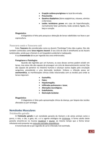 




Erupção cutânea pruriginosa no local de entrada;
Pneumonite;
Quadros dispépticos (dores epigástricas, náuseas, vómitos
e diarreias);
Lesões tecidulares graves em caso de hiperinfestação,
normalmente fatal: peritonite, lesão cerebral, fígado, rim,
baço e coração.

Diagnóstico
O diagnóstico é feito pela pesquisa e detecção de larvas rabditóides nas fezes e por
coprocultura.

Toxocara canis e Toxocara cati
Estes Toxocara são considerados como os Ascaris (“lombrigas”) dos cães e gatos. Eles são
também conhecidos como larva migrans visceral. O seu ciclo de vida é semelhante ao do Ascaris
lumbricoides, sendo que o Homem é um hospedeiro acidental e inadequado.
A sua transmissão dá-se por ingestão dos ovos embrionados.
Patogénese e Patologias
Quando são ingeridos por um humano, os ovos desses vermes podem eclodir em
larvas, mas estas não são capazes de prosseguir um ciclo de desenvolvimento normal. Elas
são capazes de penetrar no intestino humano e alcançar outros órgãos pela circulação
sanguínea, procedendo a uma destruição tecidular. Embora a infecção possa ser
assintomática, as manifestações clínicas estão relacionadas com os tecidos para onde as
larvas migraram:
 Eosinofilia;
 Febre;
 Hepatomegália;
 Infiltrados pulmonares e tosse;
 Alterações neurológicas;
 Endoftalmite;
 Destruição tecidular.
Diagnóstico
O diagnóstico é feito pela apresentação clínica da doença, por biopsia dos tecidos
afectados ou por serologia.

Nemátodes Musculares
Trichinella spiralis
O Trichinella spiralis é um nemátodo parasita do Homem e de vários animais como o
porco, o rato, o cão, o gato, etc. e é o agente etiológico da trichinose. A forma adulta deste
parasita encontra-se na mucosa duodenal e jejunal, ao mesmo tempo que a forma larvar
infestante está presente nos músculos estriados esqueléticos.
A transmissão dá-se por ingestão de carne infectada mal cozinhada.

125

 