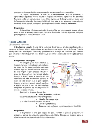 nocturno, onde poderão infectar um mosquito que venha a picar o hospedeiro.
Em alguns hospedeiros, a infecção é assintomática. Noutros pacientes, a
apresentação aguda da doença resulta da resposta inflamatória à presença dos parasitas;
forma-se então um granuloma ao redor deles. A presença destes granulomas leva a uma
linfangectasia (dilatação dos vasos linfáticos). Isto leva a um aumento exagerado dos
membros ou do escroto, condição a que vulgarmente se dá o nome de elefantíase.
Diagnóstico
O diagnóstico é feito por detecção de eosinofilia, por esfregaços de sangue colhido
entre as 22 e as 4 horas, corados pela coloração de Giemsa. Também é possível pesquisar
por antigénios da filária através de ELISA.

Filárias Cutâneas
Onchocerca volvulus
O Onchocerca volvulus é uma filária endémica de África que afecta especificamente os
humanos. As formas adultas podem chegar até aos 3 cm no macho e os 50 cm da fêmea. O vector
deste parasita é a mosca preta (Simulium), que se encontra ao longo dos cursos de água corrente
quer em zona de floresta quer em zona de savana, o que limita a localização das infecções por este
agente.
Patogénese e Patologias
Ver imagem para mais detalhes. A
infecção humana é iniciada com a introdução
de larvas de Onchocerca volvulus pela pele
durante a picada de um Simulium infectado.
Da pele dirigem-se para o tecido subcutâneo
onde se desenvolvem nas formas adultas
(macho e fêmea). Após a reprodução, são
libertadas até 2000 microfilárias por dia, os
quais se irão dirigir para a pele (podem
infectar os vectores a partir daqui), os olhos
e outros tecidos – não há periodicidade
sanguínea. O període de incubação vai de
meses a cerca de um ano.
Os primeiros sinais de doença são:
 Febre, eosinofilia e urticária.
Os vermes adultos causam a formação de:
 Nódulos fibrosos na pele.
Já as microfilárias são capazes de causar:
 Lesões degenerativas;
 Cegueira, mais conhecido como Cegueira dos Rios (5%).
Diagnóstico
O diagnóstico é feito por biopsia da pele. Também é possível pesquisar por
anticorpos contra os antigénios específicos desta filária. Técnicas de imagem como a
ultrassonografia e a ecografia são úteis no diagnóstico.

128

 