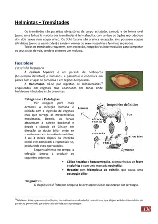 Helmintas – Tremátodes
Os tremátodes são parasitas obrigatórios de corpo achatado, carnudo e de forma oval
(como uma folha). A maioria dos tremátodes é hermafrodita, com ambos os órgãos reprodutivos
dos dois sexos num corpo único. Os Schistosoma são a única excepção: eles possuem corpos
cilíndricos (como os nemátodes) e existem vermes do sexo masculino e feminino separados.
Todos os tremátodes requerem, sem excepção, hospedeiros intermediários para completar
os seus ciclos de vida, sendo o primeiro um molusco.

Fasciolose
Fasciola hepatica
A Fasciola hepatica é um parasita de herbívoros
(hospedeiro definitivo) e humanos; a parasitose é endémica em
países com criação de carneiros e em regiões temperadas.
A transmissão dá-se por ingestão de metacercárias74
enquistadas em vegetais crus apanhados em zonas onde
herbívoros infectados estão presentes.
Patogénese e Patologias
Ver imagem para mais
detalhes. A infecção humana é
iniciada com a ingestão de vegetais
crus que carrega as metacercárias
enquistadas. Depois, as larvas
atravessam a parede duodenal e
depois a cápsula de Glisson em
direcção ao ducto biliar onde se
transformam em tremátodes adultos.
3 ou 4 meses depois da infecção
inicial eles começam a reproduzir-se,
produzindo ovos operculados.
Sequencialmente no tempo, a
infecção começa a produzir os
seguintes sintomas:
 Cólica hepática e hepatomegália, acompanhadas de febre
e calafrios e com uma marcada eosinofilia;
 Hepatite com hiperplasia do epitélio, que causa uma
obstrução biliar.
Diagnóstico
O diagnóstico é feito por pesquisa de ovos operculados nas fezes e por serologia.

74

Metacercárias – pequenos invólucros, normalmente arredondados ou esféricos, que alojam estádios intermédios de
parasitas, permitindo que o seu ciclo de vida possa prosseguir.

130

 