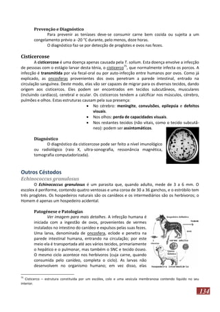 Prevenção e Diagnóstico
Para prevenir as teníases deve-se consumir carne bem cozida ou sujeita a um
congelamento prévio a -20 °C durante, pelo menos, doze horas.
O diagnóstico faz-se por detecção de proglotes e ovos nas fezes.

Cisticercose
A cisticercose é uma doença apenas causada pela T. solium. Esta doença envolve a infecção
de pessoas com o estágio larvar desta ténia, o cisticerco75, que normalmente infecta os porcos. A
infecção é transmitida por via fecal-oral ou por auto-infecção entre humanos por ovos. Como já
explicado, as oncosferas provenientes dos ovos penetram a parede intestinal, entrado na
circulação sanguínea. Deste modo, elas vão ser capazes de migrar para os diversos tecidos, dando
origem aos cisticercos. Eles podem ser encontrados em tecidos subcutâneos, musculares
(incluindo cardíaco), cerebral e ocular. Os cisticercos tendem a calcificar nos músculos, cérebro,
pulmões e olhos. Estas estruturas causam pela sua presença:
 No cérebro: meningite, convulsões, epilepsia e defeitos
visuais.
 Nos olhos: perda de capacidades visuais.
 Nos restantes tecidos (não vitais, como o tecido subcutâneo): podem ser assintomáticos.
Diagnóstico
O diagnóstico da cisticercose pode ser feito a nível imunológico
ou radiológico (raio X, ultra-sonografia, ressonância magnética,
tomografia computadorizada).

Outros Céstodos
Echinococcus granulosus
O Echinococcus granulosus é um parasita que, quando adulto, mede de 3 a 6 mm. O
escolex é periforme, contendo quatro ventosas e uma coroa de 30 a 36 ganchos, e o estróbilo tem
três proglotes. Os hospedeiros naturais são os canídeos e os intermediários são os herbívoros; o
Homem é apenas um hospedeiro acidental.
Patogénese e Patologias
Ver imagem para mais detalhes. A infecção humana é
iniciada com a ingestão de ovos, provenientes de vermes
instalados no intestino do canídeo e expulsos pelas suas fezes.
Uma larva, denominada de oncosfera, eclode e penetra na
parede intestinal humana, entrando na circulação; por este
meio ela é transportada até aos vários tecidos, primariamente
o hepático e o pulmonar, mas também o SNC e tecido ósseo.
O mesmo ciclo acontece nos herbívoros (cuja carne, quando
consumida pelo canídeo, completa o ciclo). As larvas não
desenvolvem no organismo humano; em vez disso, elas
75

Cisticerco – estrutura constituída por um escólex, colo e uma vesícula membranosa contendo líquido no seu
interior.

134

 